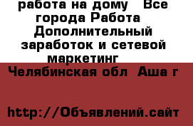 работа на дому - Все города Работа » Дополнительный заработок и сетевой маркетинг   . Челябинская обл.,Аша г.